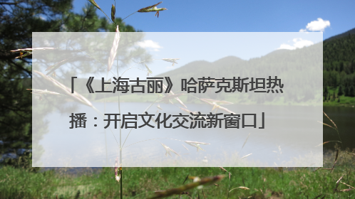 《上海古丽》哈萨克斯坦热播：开启文化交流新窗口