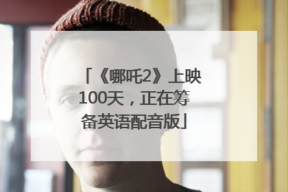 《哪吒2》上映100天，正在筹备英语配音版