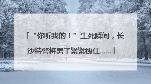 “你听我的！”生死瞬间，长沙特警将男子紧紧拽住……