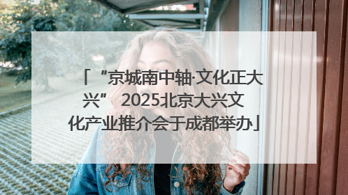“京城南中轴·文化正大兴” 2025北京大兴文化产业推介会于成都举办
