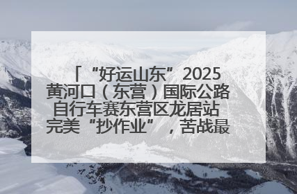 “好运山东”2025黄河口（东营）国际公路自行车赛东营区龙居站 完美“抄作业”，苦战最后时刻黄衫易主