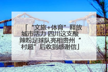 “文旅+体育”释放城市活力 四川这支酸辣粉足球队亮相贵州“村超”后收到感谢信
