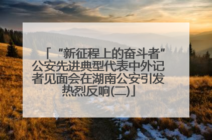 “新征程上的奋斗者”公安先进典型代表中外记者见面会在湖南公安引发热烈反响(二)