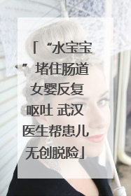 “水宝宝”堵住肠道 女婴反复呕吐 武汉医生帮患儿无创脱险