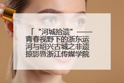 “河城拾遗”——青春视野下的浙东运河与绍兴古城之非遗掠影暨浙江传媒学院小学期来绍