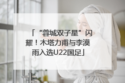 “蓉城双子星”闪耀！木塔力甫与李漠雨入选U22国足