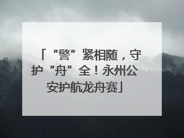 “警”紧相随，守护“舟”全！永州公安护航龙舟赛