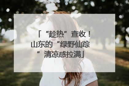 “趁热”查收！山东的“绿野仙踪”清凉感拉满