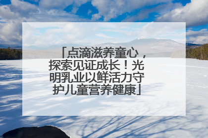 点滴滋养童心，探索见证成长！光明乳业以鲜活力守护儿童营养健康