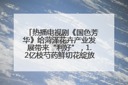 热播电视剧《国色芳华》给菏泽花卉产业发展带来“利好”，1.2亿枝芍药鲜切花绽放“国色芳华”