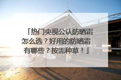 热门央视公认防晒霜怎么选？好用的防晒霜有哪些？按需种草！