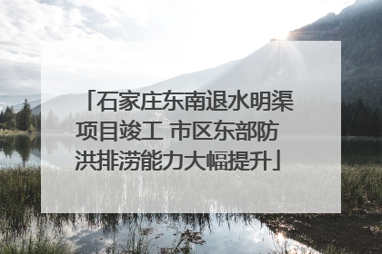 石家庄东南退水明渠项目竣工 市区东部防洪排涝能力大幅提升