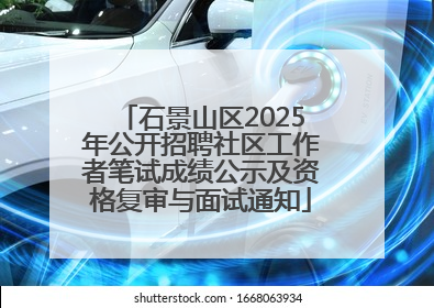 石景山区2025年公开招聘社区工作者笔试成绩公示及资格复审与面试通知