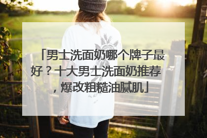 男士洗面奶哪个牌子最好？十大男士洗面奶推荐，爆改粗糙油腻肌