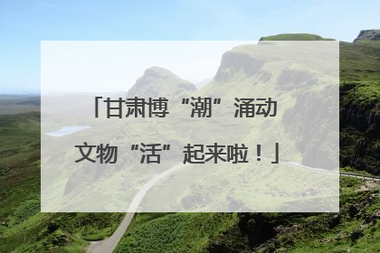 甘肃博“潮”涌动 文物“活”起来啦！