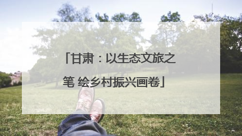甘肃：以生态文旅之笔 绘乡村振兴画卷