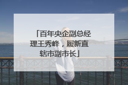 百年央企副总经理王秀峰，履新直辖市副市长