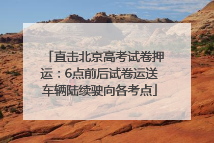直击北京高考试卷押运：6点前后试卷运送车辆陆续驶向各考点