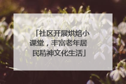 社区开展烘焙小课堂，丰富老年居民精神文化生活