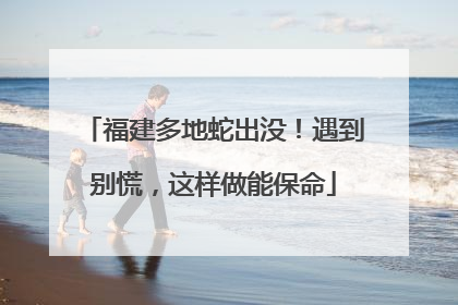 福建多地蛇出没！遇到别慌，这样做能保命