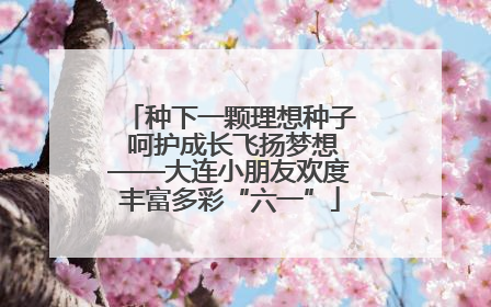 种下一颗理想种子 呵护成长飞扬梦想——大连小朋友欢度丰富多彩“六一”