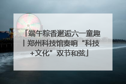 端午粽香邂逅六一童趣丨郑州科技馆奏响“科技+文化”双节和弦