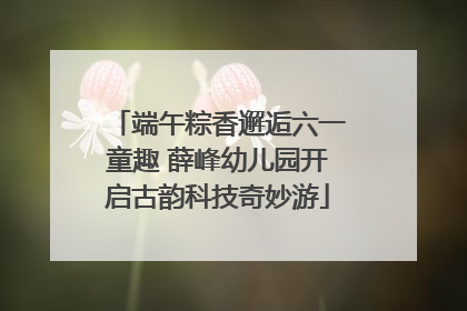 端午粽香邂逅六一童趣 薛峰幼儿园开启古韵科技奇妙游