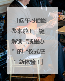 端午习俗图鉴来啦！一键解锁“浙里办”的“仪式感”新体验！