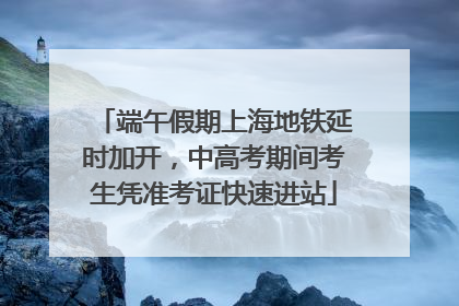 端午假期上海地铁延时加开，中高考期间考生凭准考证快速进站