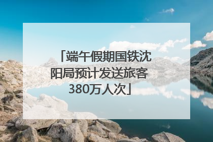 端午假期国铁沈阳局预计发送旅客380万人次