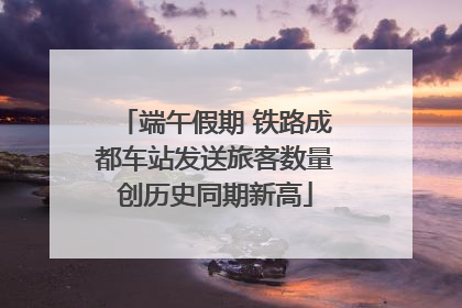 端午假期 铁路成都车站发送旅客数量创历史同期新高