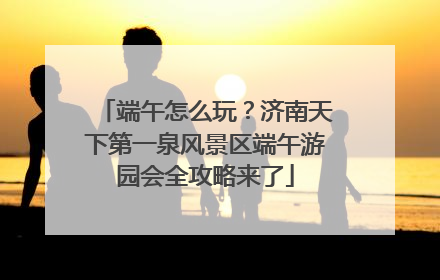 端午怎么玩？济南天下第一泉风景区端午游园会全攻略来了