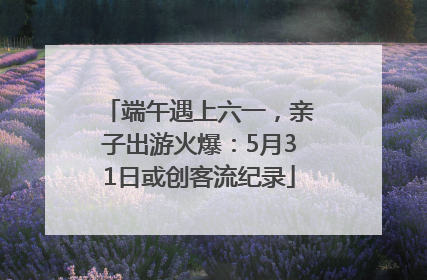 端午遇上六一，亲子出游火爆：5月31日或创客流纪录