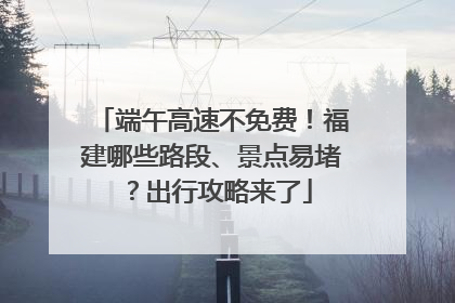 端午高速不免费！福建哪些路段、景点易堵？出行攻略来了