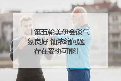 第五轮美伊会谈气氛良好 铀浓缩问题存在妥协可能