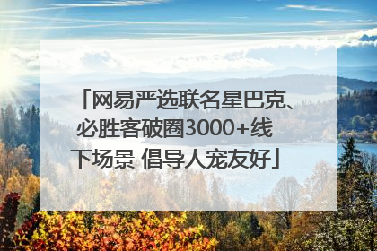 网易严选联名星巴克、必胜客破圈3000+线下场景 倡导人宠友好