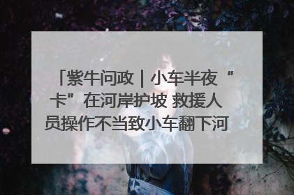 紫牛问政｜小车半夜“卡”在河岸护坡 救援人员操作不当致小车翻下河，然后直接走人了