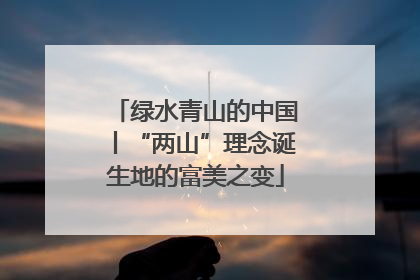 绿水青山的中国丨“两山”理念诞生地的富美之变