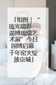 组图｜“琉光璃彩—淄博琉璃艺术展”今日国博启幕 千年窑火绽放京城