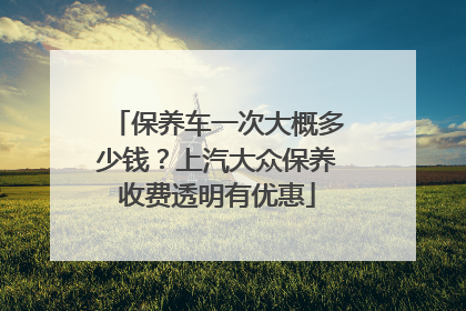 保养车一次大概多少钱？上汽大众保养收费透明有优惠