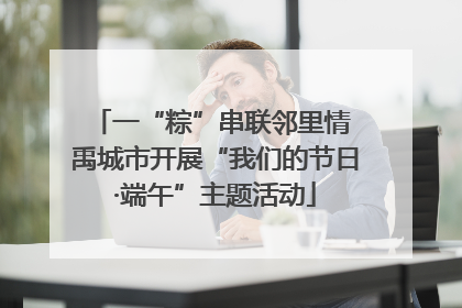 一“粽”串联邻里情 禹城市开展“我们的节日·端午”主题活动