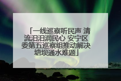 一线巡察听民声 清流汨汨润民心 安宁区委第五巡察组推动解决塘坝通水难题