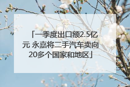 一季度出口额2.5亿元 永嘉将二手汽车卖向20多个国家和地区