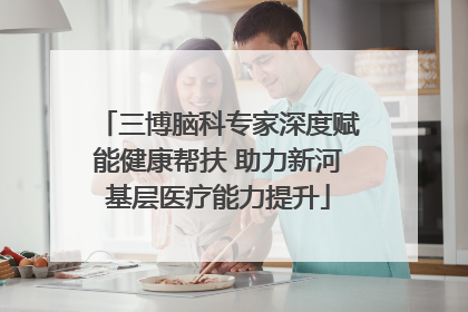 三博脑科专家深度赋能健康帮扶 助力新河基层医疗能力提升