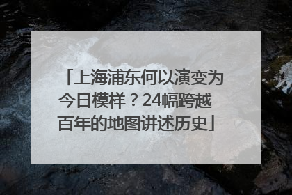 上海浦东何以演变为今日模样？24幅跨越百年的地图讲述历史
