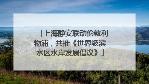 上海静安联动伦敦利物浦，共推《世界级滨水区水岸发展倡议》