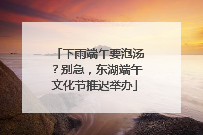 下雨端午要泡汤？别急，东湖端午文化节推迟举办