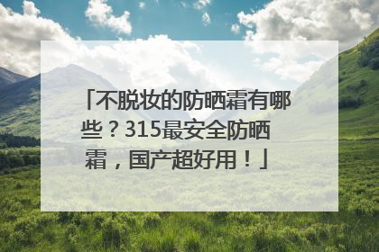 不脱妆的防晒霜有哪些？315最安全防晒霜，国产超好用！