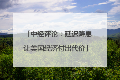 中经评论：延迟降息让美国经济付出代价