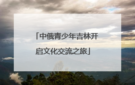 中俄青少年吉林开启文化交流之旅